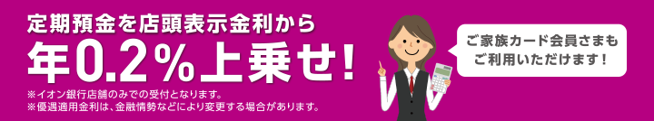 定期預金を店頭表示金利から年0.2%上乗せ! ご家族カード会員さまもご利用いただけます! ※イオン銀行店舗のみで受付となります。 ※優遇適用金利は、金融情勢などにより変更する場合があります。