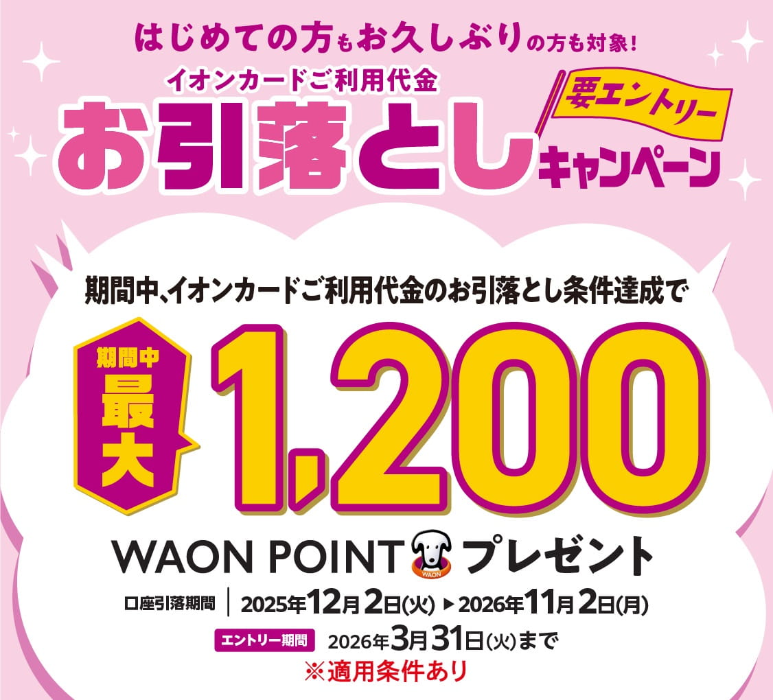 はじめての方もお久しぶりの方も対象! イオンカードご利用代金お引落としキャンペーン<要エントリー> 期間中、イオンカードご利用代金のお引落とし条件達成で期間中最大1,200WAON POINTプレゼント 口座引落期間:2025年12月2日(火)~2026年11月2日(月) エントリー期間:2026年3月31日(火)まで ※適用条件あり
