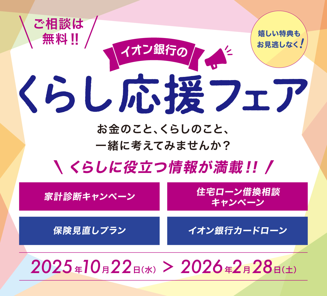 ご相談は無料! 嬉しい特典もお見逃しなく! イオン銀行のくらし応援フェア お金のこと、くらしのこと、一緒に考えてみませんか? くらしに役立つ情報が満載! 家計診断キャンペーン 住宅ローン借換相談キャンペーン 保険見直しプラン イオン銀行カードローン 2025年10月22日(水)>2026年2月28日(土)