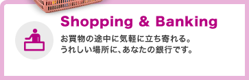 Shopping&Banking お買物の途中に気軽に立ち寄れる。うれしい場所に、あなたの銀行です。