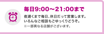 毎日9:00〜21:00まで 夜遅くまで毎日、休日だって営業します。いろんなご相談もごゆっくりどうぞ。※一部異なる店舗がございます。