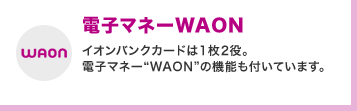 電子マネーWAON イオンバンクカードは1枚2役。電子マネー“WAON”の機能も付いています。