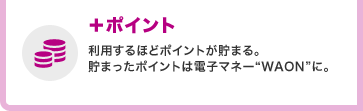 +ポイント 利用するほどポイントが貯まる。貯まったポイントは電子マネー“WAON”に。
