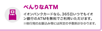 べんりなATM イオンバンクカードなら、365日いつでもイオン銀行のATMを無料でご利用いただけます。※他行宛のお振込み等には所定の手数料がかかります。