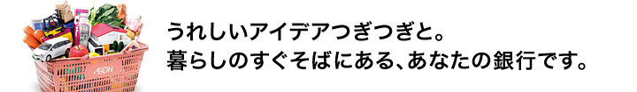 うれしいアイデアつぎつぎと。暮らしのすぐそばにある、あなたの銀行です。