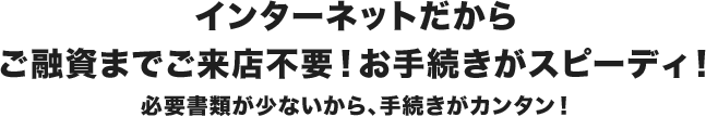 インターネットだからご融資までご来店不要!お手続きがスピーディ!必要書類が少ないから、手続きがカンタン!