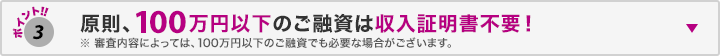 ポイント3 原則、100万円以下のご融資は年収証明書不要! ※審査内容によっては、100万円以下のご融資でも必要な場合がございます。