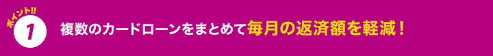 ポイント1 複数のカードローンをまとめて毎月の返済額を軽減!