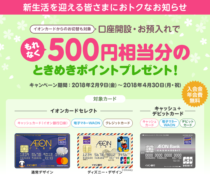 新生活を迎える皆さまにおトクなお知らせ 口座開設・お預入れでもれなく500円相当分のときめきポイントプレゼント!キャンペーン期間は2018年2月9日(金)～2018年4月30日(月・祝) です。対象カードはイオンカードセレクト、キャッシュ＋デビットカードです。イオンカードからのお切替も対象になります。入会金・年会費は無料です。