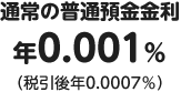 通常の普通預金金利は年0.001％（税引後年0.0007％）