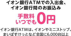 イオン銀行ATMでの入出金、イオン銀行間のお振込み手数料はいつでも0円。イオン銀行ATMは、イオンやミニストップ、まいばすけっとなど全国に6,000台以上