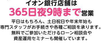 イオン銀行店舗は365日夜9時まで営業。平日はもちろん、土日祝日や年末年始も専門スタッフがお手続きや各種ご相談を承ります。無料でご参加いただけるローン相談会や資産運用セミナーも開催しています。