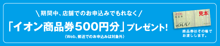 期間中、店舗でのお申込みでもれなくイオン銀行商品券500円分プレゼント!(商品券はその場でお渡しします。)