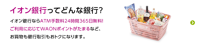 イオン銀行ってどんな銀行？ イオン銀行ならATM手数料24時間365日無料！ ご利用に応じて電子マネーWAONポイントがたまるなど、お買物も銀行取引もおトクになります。