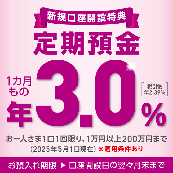 新規口座開設特典 定期預金 お一人さま1口1回に限り、1万円以上200万円まで ※適用条件あり お預入れ期限▶口座開設日の翌々月末まで