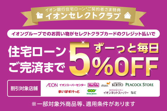 イオン銀行住宅ローン ご契約者さま特典 イオンセレクトクラブ イオングループでのお買い物がセレクトクラブカードのクレジット払いで 住宅ローンご完済までずーっと毎日5％OFF ※一部対象外商品等、適用条件があります