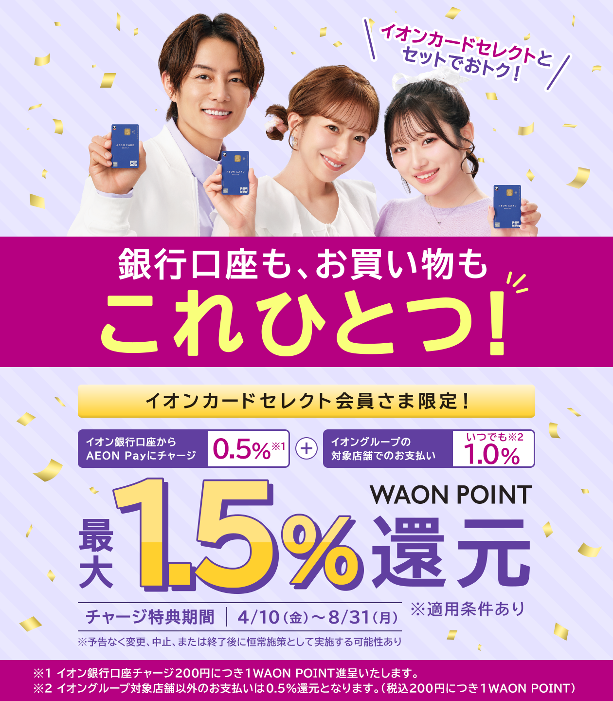 イオンカードセレクトとセットでおトク！銀行口座も、お買い物もこれひとつ！ イオンカードセレクト会員さま限定！イオン銀行口座からAEON Payにチャージ0.5%※1＋イオングループの対象店舗でのお支払いいつでも1.0%※2 最大1.5%WAON POINT還元 チャージ特典期間4/10（金）～8/31（月）※予告なく変更、中止、または終了後に恒常施策として実施する可能性あり ※適用条件あり ※1イオン銀行口座チャージ200円につき1WAON POINT進呈いたします。 ※2イオングループ対象店舗以外のお支払いは0.5%還元となります。（税込200円につき1WAON POINT）