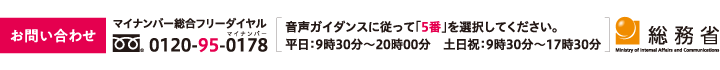 お問い合わせ マイナンバー総合フリーダイヤル：0120-95-0178 音声ガイダンスに従って「5番」を選択してください。 平日：9時30分～20時00分 土日祝：9時30分～17時30分 総務省