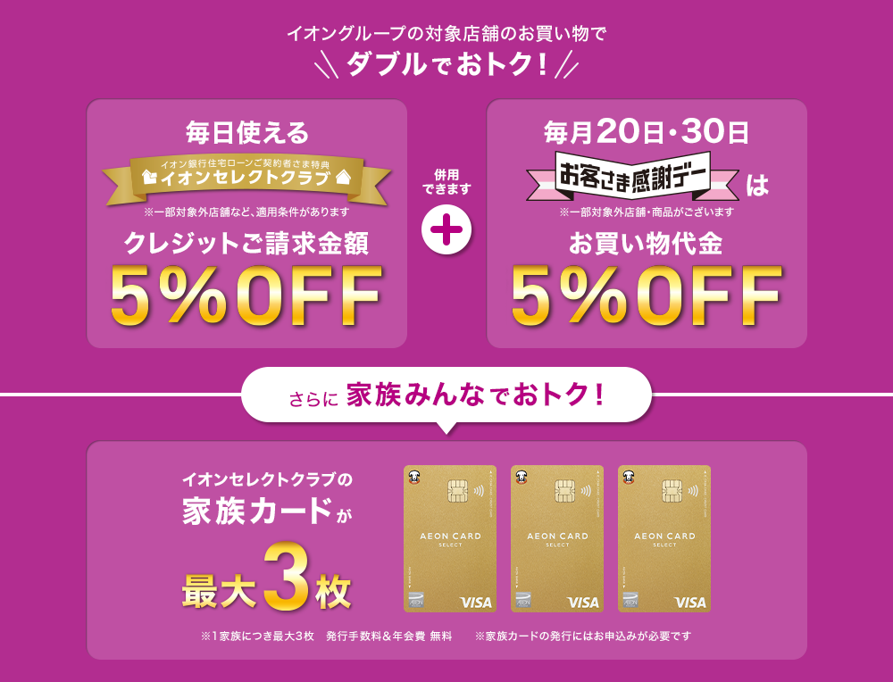 イオングループの対象店舗のお買い物でダブルでおトク！ 「イオンセレクトクラブ」クレジットご請求額5%OFF ※一部対象外店舗など、適用条件があります + 「お客さま感謝デー」お買い物代金5%OFF ※一部対象外店舗・商品があります さらに家族みんなでおトク！ イオンセレクトクラブの家族カードが最大3枚 ※1家族につき最大3枚 発行手数料&年会費無料 ※家族カードの発行にはお申込みが必要です
