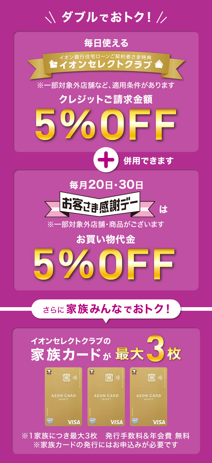イオングループの対象店舗のお買い物でダブルでおトク！ 「イオンセレクトクラブ」クレジットご請求額5%OFF ※一部対象外店舗など、適用条件があります + 「お客さま感謝デー」お買い物代金5%OFF ※一部対象外店舗・商品があります さらに家族みんなでおトク！ イオンセレクトクラブの家族カードが最大3枚 ※1家族につき最大3枚 発行手数料&年会費無料 ※家族カードの発行にはお申込みが必要です