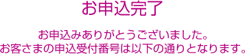 お申込完了 お申込ありがとうございました。お客さまの申込受付番号は以下の通りとなります。