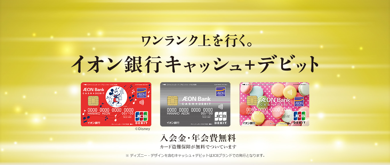 ワンランク上を行く。 イオン銀行キャッシュ＋デビット 入会金・年会費無料 カード盗難補償が無料でついています ※ディズニー・デザインを含むキャッシュ＋デビットはJCBブランドでの発行となります。