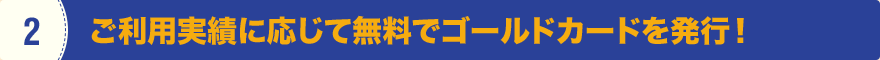 2 ご利用実績に応じて無料でゴールドカードを発行！