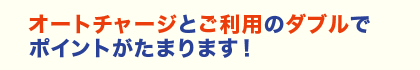 オートチャージとご利用のダブルでポイントがたまります！