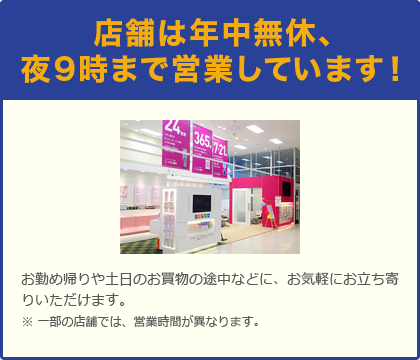 店舗は年中無休、夜9時まで営業しています！お勤め帰りや土日のお買物の途中などに、お気軽にお立ち寄りいただけます。※一部の店舗では、営業時間が異なります。