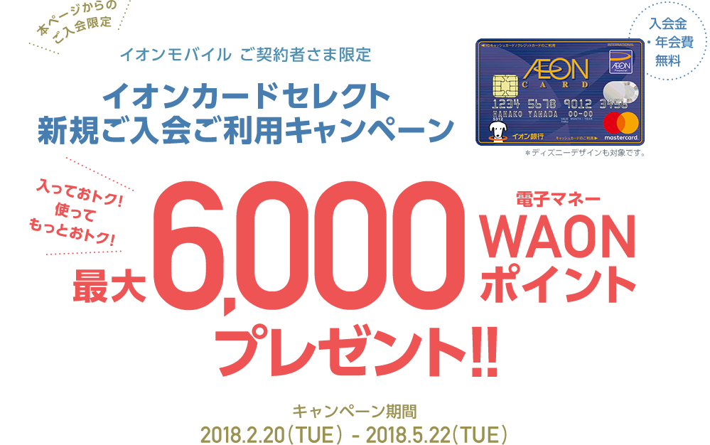 本ページからのご入会限定 イオンモバイルご契約者さま限定 イオンカードセレクト新規ご入会ご利用キャンペーン 入会金、年会費無料 入っておトク、使ってもっとおトク！最大6,000電子マネーWAONポイントプレゼント！2018.2.22（THU）～2018.5.22（TUE） 今すぐお申込み ※一定期間に30,000円以上のイオンモバイルのご利用など所定の条件があります。