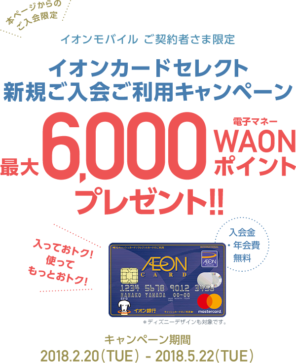 本ページからのご入会限定 イオンモバイルご契約者さま限定 イオンカードセレクト新規ご入会ご利用キャンペーン 入会金、年会費無料 入っておトク、使ってもっとおトク！最大6,000電子マネーWAONポイントプレゼント！2018.2.22（THU）～2018.5.22（TUE） 今すぐお申込み ※一定期間に30,000円以上のイオンモバイルのご利用など所定の条件があります。