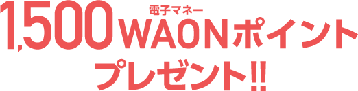 1,500電子マネーWAONポイントプレゼント!!
