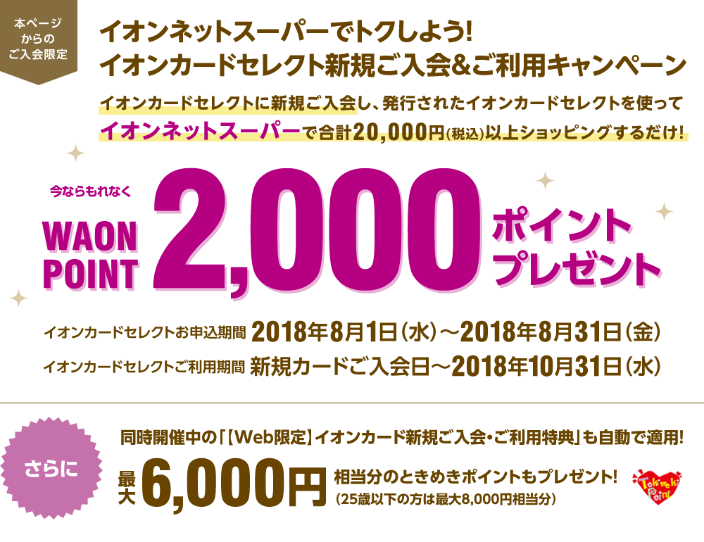 本ページからのご入会限定、イオンネットスーパーでトクしよう!イオンカードセレクト新規ご入会&ご利用キャンペーン。イオンカードセレクトに新規ご入会し、発行されたイオンカードセレクトを使ってイオンネットスーパーで合計20,000円(税込)以上ショッピングするだけ!今ならもれなくWAON POINT2,000ポイントプレゼント。 イオンカードセレクトお申込期間:2018年8月1日(水)~2018年8月31日(金) イオンカードセレクトご利用期間:新規カードご入会日~2018年10月31日(水) さらに、同時開催中の「【Web限定】イオンカード新規ご入会・ご利用特典」も自動で適用!最大6,000円相当分のときめきポイントもプレゼント!(25歳以下の方は最大8,000円相当分)