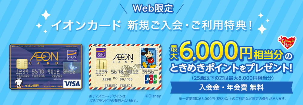 Web限定 イオンカード新規ご入会・ご利用特典! 最大6,000円相当分のときめきポイントをプレゼント!
(25歳以下の方は最大8,000円相当分) 入会金・年会費無料 ※一定期間に65,000円(税込)以上のご利用など所定の条件があります。