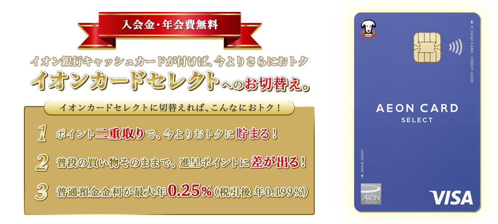 入会金・年会費無料 イオン銀行キャッシュカードが付けば、今よりさらにおトク イオンカードセレクトへのお切替え。 イオンカードセレクトに切替えれば、こんなにおトク！ 1.ポイント二重取りで、今よりおトクに貯まる！ 2.普段の買い物そのままで、進呈ポイントに差が出る！ 3.普通預金金利が最大年0.25％（税引後　年0.199％）
