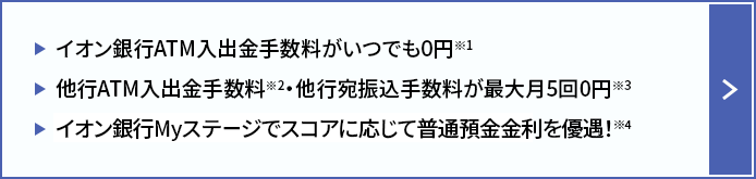 イオン銀行ATM入出金手数料がいつでも0円※1 他行ATM入出金手数料※2 ・他行宛振込手数料が最大月5回0円※3 イオン銀行Myステージでスコアに応じて普通預金金利を優遇！※4
    
