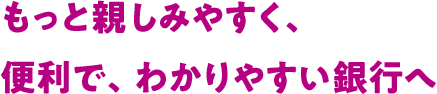 もっと親しみやすく、便利で、わかりやすい銀行へ