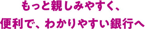 もっと親しみやすく、便利で、わかりやすい銀行へ