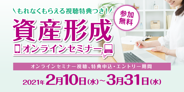 参加無料 もれなくもらえる視聴特典つき!資産形成オンラインセミナー オンラインセミナー視聴、特典申込・エントリー期間:2021年2月10日(水)~3月31日(水)