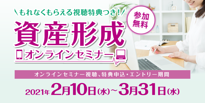 参加無料 もれなくもらえる視聴特典つき！資産形成オンラインセミナー オンラインセミナー視聴、特典申込・エントリー期間：2021年2月10日（水）～3月31日（水）