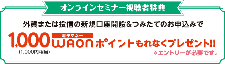 オンラインセミナー視聴者特典！ 外貨または投信の新規口座開設＆つみたてのお申込みで1,000電子マネーWAONポイント（1,000円相当）もれなくプレゼント！！ エントリーが必要です。