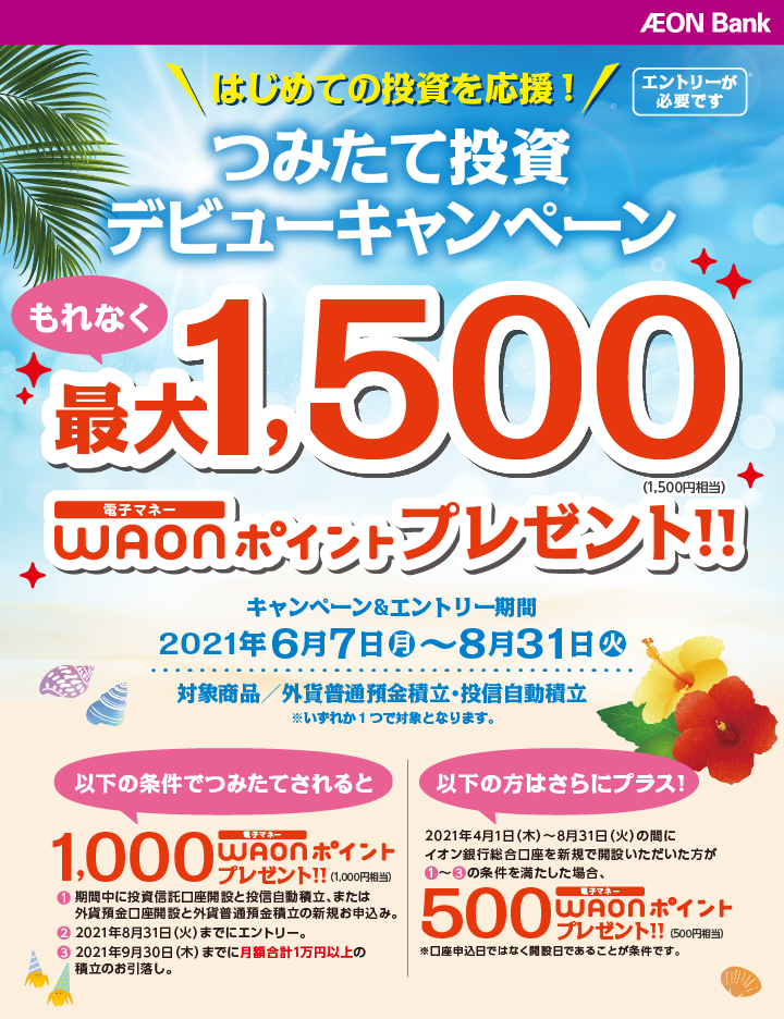 AEON Bank はじめての投資を応援！ つみたて投資デビューキャンペーン もれなく最大1,500電子マネーWAONポイント（1,500円相当）プレゼント！！ エントリーが必要です キャンペーン＆エントリー期間：2021年6月7日（月）～2021年8月31日（火） 対象商品／外貨普通預金積立・投信自動積立 ※いずれか1つで対象となります。 以下の条件でつみたてされると 1,000電子マネーWAONポイント（1,000円相当）プレゼント！！ ①期間中に投資信託口座開設と投信自動積立、または外貨預金口座開設と外貨普通預金積立の新規お申込み。 ②2021年8月31日（火）までにエントリー。 ③2021年9月30日（木）までに月額合計1万円以上の積立のお引落し。 以下の方はさらにプラス！ 2021年4月1日（木）～2021年8月31日（火）の間にイオン銀行総合口座を新規で開設いただいた方が①～③の条件を満たした場合、500電子マネーWAONポイント（500円相当）プレゼント！！ ※口座申込日ではなく開設日であることが条件です。