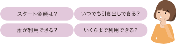 スタート金額は？いつでも引き出しできる？誰が利用できる？いくらまで利用できる？