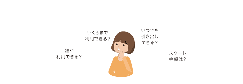 誰が利用できる？ いくらまで利用できる？ いつでも引き出しできる？ スタート金額は?