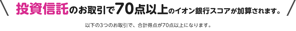 投資信託のお取引で70点以上のイオン銀行スコアが加算されます。以下の3つのお取引で、合計得点が70点以上になります。