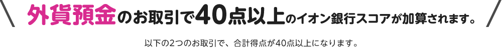 外貨預金のお取引で40点以上のイオン銀行スコアが加算されます。以下の2つのお取引で、合計得点が40点以上になります。