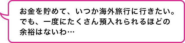 社会人3年目　若手女子：お金を貯めて、いつか海外旅行に行きたい。でも、一度にたくさん預入られるほどの余裕はないわ…。