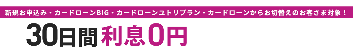 新規お申込み・カードローンBIG・カードローンユトリプラン・カードローンからお切替えのお客さま対象！30日間利息0円！