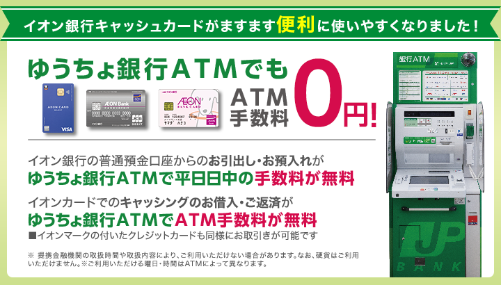 イオン銀行キャッシュカードがますます便利に使いやすくなりました！ ゆうちょ銀行ATMでもATM手数料0円 イオン銀行の普通預金口座からのお引出し・お預入れがゆうちょ銀行ATMで平日日中の手数料が無料 イオンカードでのキャッシングのお借入・ご返済がゆうちょ銀行ATMでATM手数料が無料 ■イオンマークの付いたクレジットカードも同様にお取引きが可能です ※ 提携金融機関の取扱時間や取扱内容により、ご利用いただけない場合があります。なお、硬貨はご利用いただけません。※ご利用いただける曜日・時間はATMによって異なります。※手数料には消費税を含みます。