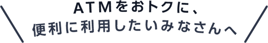 ATMをおトクに、便利に利用したいみなさんへ